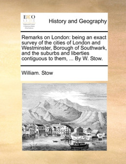 Remarks on London : Being an Exact Survey of the Cities of London and Westminster, Borough of Southwark, and the Suburbs and Liberties Contiguous to Them, ... by W. Stow.