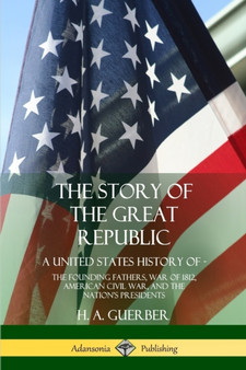The Story of the Great Republic : A United States History of; The Founding Fathers, War of 1812, American Civil War, and the Nation's Presidents