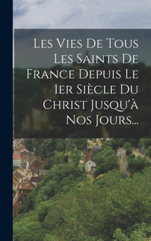 Les Vies De Tous Les Saints De France Depuis Le 1er Siecle Du Christ Jusqu'a Nos Jours...