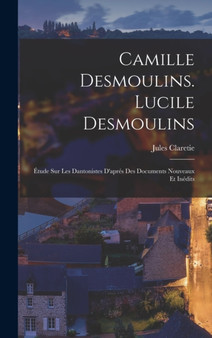 Camille Desmoulins. Lucile Desmoulins : Etude Sur Les Dantonistes D'apres Des Documents Nouveaux Et Inedits