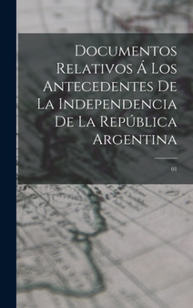 Documentos relativos a los antecedentes de la independencia de la Republica Argentina : 01