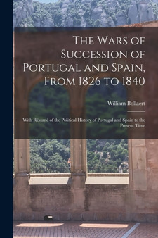 The Wars of Succession of Portugal and Spain, From 1826 to 1840 : With Resume of the Political History of Portugal and Spain to the Present Time