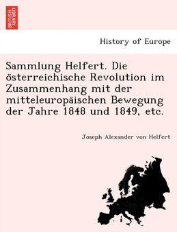 Sammlung Helfert. Die O Sterreichische Revolution Im Zusammenhang Mit Der Mitteleuropa Ischen Bewegung Der Jahre 1848 Und 1849, Etc.