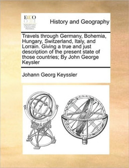 Travels through Germany, Bohemia, Hungary, Switzerland, Italy, and Lorrain. Giving a true and just description of the present state of those countries; By John George Keysler