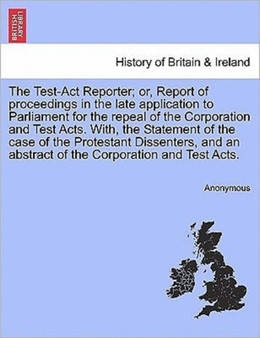 The Test-Act Reporter; or, Report of proceedings in the late application to Parliament for the repeal of the Corporation and Test Acts. With, the Statement of the case of the Protestant Dissenters, an