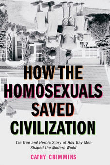 How the Homosexuals Saved Civilization : The Time and Heroic Story of How Gay Men Shaped the Modern World