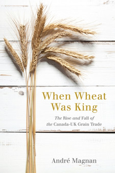 When Wheat Was King : The Rise and Fall of the Canada-UK Grain Trade