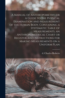 A Manual of Anthropometry, or A Guide to the Physical Examination and Measurement of the Human Body, Containing a Systematic Table of Measurements, an Anthropometrical Chart or Register, and Instructi