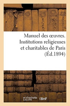Manuel Des Oeuvres. Institutions Religieuses Et Charitables de Paris Et Principaux Etablissements : Des Departements Pouvant Recevoir Des Orphelins, Des Indigents Et Des Malades de Paris