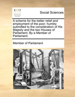 A Scheme for the Better Relief and Employment of the Poor; Humbly Submitted to the Consideration of His Majesty and the Two Houses of Parliament. by a Member of Parliament.