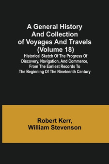 A General History and Collection of Voyages and Travels (Volume 18); Historical Sketch of the Progress of Discovery, Navigation, and Commerce, from the Earliest Records to the Beginning of the Ninetee