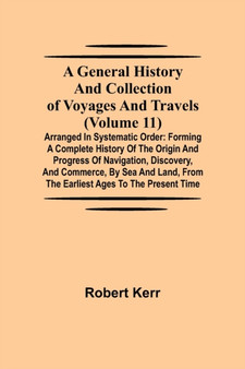 A General History and Collection of Voyages and Travels (Volume 11); Arranged in Systematic Order : Forming a Complete History of the Origin and Progress of Navigation, Discovery, and Commerce, by Sea