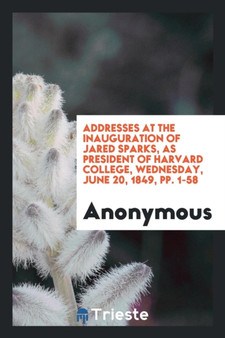 Addresses at the Inauguration of Jared Sparks, as President of Harvard College, Wednesday, June 20, 1849, Pp. 1-58 by Anonymous - Paperback