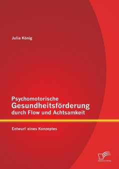 Psychomotorische Gesundheitsfoerderung durch Flow und Achtsamkeit : Entwurf eines Konzeptes Psychomotorische Gesundheitsfoerderung durch Flow und Achtsamkeit : Entwurf eines Konzeptes