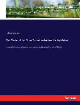 The Charter of the City of Detroit and Acts of the Legislature : relating to the several boards, commissions and courts of the city of Detroit