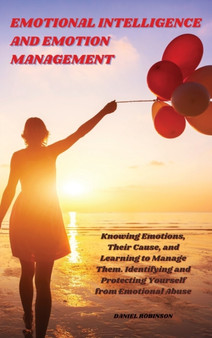 Emotional Intelligence and Emotion Management : Knowing Emotions, Their Cause, and Learning to Manage Them. Identifying and Protecting Yourself from Emotional Abuse