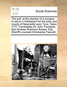 The Poll, at the Election of a Burgess to Serve in Parliament for the Town and County of Newcastle Upon Tyne, Taken 1777, Candidates Sir John Trevelyan, Bart Andrew Robinson Bowes, Esq Sheriff's Couns