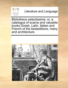Bibliotheca Selectissima : Or, a Catalogue of Scarce and Valuable Books Greek, Latin, Italian and French of the Besteditions, Many and Architecture.