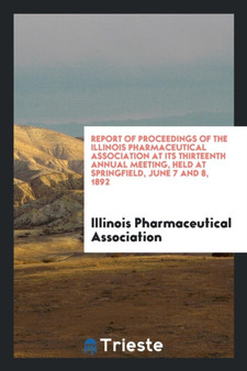 Report of Proceedings of the Illinois Pharmaceutical Association at Its Thirteenth Annual Meeting, Held at Springfield, June 7 and 8, 1892 by Illinois Pharmaceutical Association - Paperback