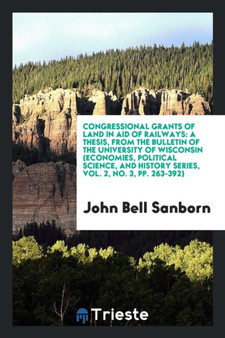 Congressional Grants of Land in Aid of Railways : A Thesis, from the Bulletin of the University of Wisconsin (Economies, Political Science, and History Series, Vol. 2, No. 3, Pp. 263-392) by John Bell Sanborn - Paperback