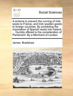 A Scheme to Prevent the Running of Irish Wools to France, and Irish Woollen Goods to Foreign Countries. by Prohibiting the Importation of Spanish Wools Into Ireland, ... Humbly Offered to the Consider