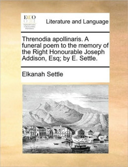 Threnodia Apollinaris. a Funeral Poem to the Memory of the Right Honourable Joseph Addison, Esq; By E. Settle.