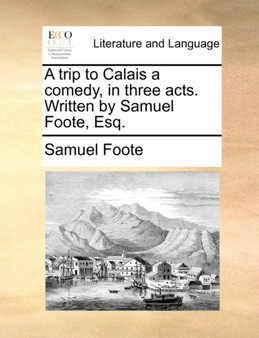 A Trip to Calais a Comedy, in Three Acts. Written by Samuel Foote, Esq.