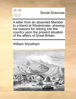 A Letter from an Absented Member to a Friend at Westminster, Shewing His Reasons for Retiring Into the Country Upon the Present Situation of the Affairs of Great Britain.