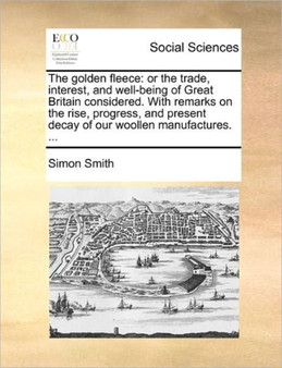 The Golden Fleece : Or the Trade, Interest, and Well-Being of Great Britain Considered. with Remarks on the Rise, Progress, and Present Decay of Our Woollen Manufactures. ...
