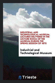 Industrial and Technological Museum. Lectures Delivered in the Lecture Room of the Museum During the Spring Session of 1870 by Industrial and Technological Museum - Paperback