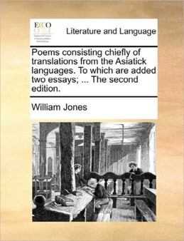 Poems Consisting Chiefly of Translations from the Asiatick Languages. to Which Are Added Two Essays; ... the Second Edition.