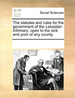 The Statutes and Rules for the Government of the Leicester-Infirmary : Open to the Sick and Poor of Any County.