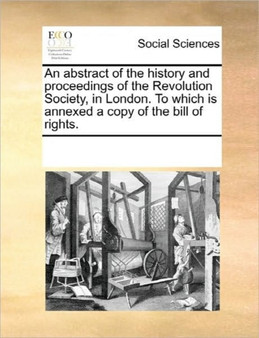 An Abstract of the History and Proceedings of the Revolution Society, in London. to Which Is Annexed a Copy of the Bill of Rights.