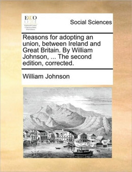 Reasons for Adopting an Union, Between Ireland and Great Britain. by William Johnson, ... the Second Edition, Corrected.