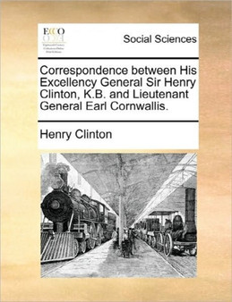 Correspondence Between His Excellency General Sir Henry Clinton, K.B. and Lieutenant General Earl Cornwallis.