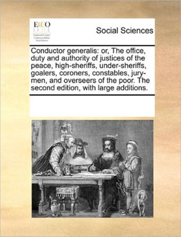 Conductor generalis : or, The office, duty and authority of justices of the peace, high-sheriffs, under-sheriffs, goalers, coroners, constables, jury-men, and overseers of the poor. The second edition