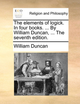 The Elements of Logick. in Four Books. ... by William Duncan, ... the Seventh Edition.