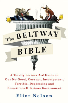 The Beltway Bible : A Totally Serious A-Z Guide To Our No-Good, Corrupt, Incompetent, Terrible, Depressing, and Sometimes Hilarious Government by Eliot Nelson - Paperback