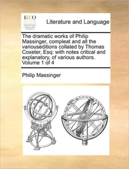 The dramatic works of Philip Massinger, compleat and all the variouseditions collated by Thomas Coxeter, Esq : with notes critical and explanatory, of various authors. Volume 1 of 4