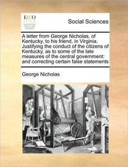 A letter from George Nicholas, of Kentucky, to his friend, in Virginia. Justifying the conduct of the citizens of Kentucky, as to some of the late measures of the central government : and correcting c