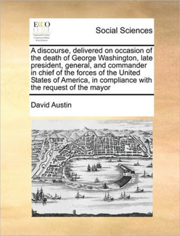 A discourse, delivered on occasion of the death of George Washington, late president, general, and commander in chief of the forces of the United States of America, in compliance with the request of t
