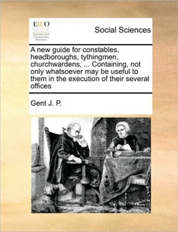 A new guide for constables, headboroughs, tythingmen, churchwardens, ... Containing, not only whatsoever may be useful to them in the execution of their several offices