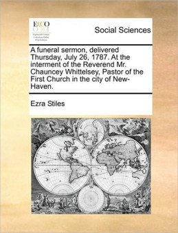 A funeral sermon, delivered Thursday, July 26, 1787. At the interment of the Reverend Mr. Chauncey Whittelsey, Pastor of the First Church in the city of New-Haven.