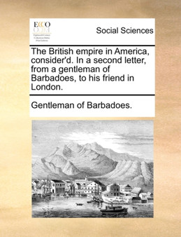 The British Empire in America, Consider'd. in a Second Letter, from a Gentleman of Barbadoes, to His Friend in London.