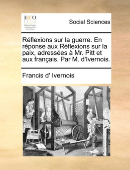 Rflexions Sur La Guerre. En Rponse Aux Rflexions Sur La Paix, Adresses Mr. Pitt Et Aux Franais. Par M. D'Ivernois.