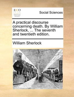 A Practical Discourse Concerning Death. by William Sherlock, ... the Seventh and Twentieth Edition.