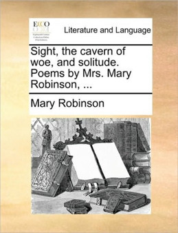 Sight, the Cavern of Woe, and Solitude. Poems by Mrs. Mary Robinson, ...