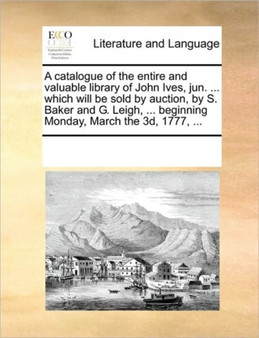 A Catalogue of the Entire and Valuable Library of John Ives, Jun. ... Which Will Be Sold by Auction, by S. Baker and G. Leigh, ... Beginning Monday, March the 3D, 1777, ...