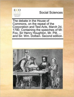 The debate in the House of Commons, on the repeal of the Corporation and Test Acts, March 2d, 1790. Containing the speeches of Mr. Fox, Sir Henry Houghton, Mr. Pitt, ... and Sir. Wm. Dolben. Second ed