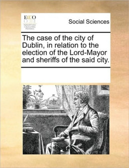 The case of the city of Dublin, in relation to the election of the Lord-Mayor and sheriffs of the said city.
